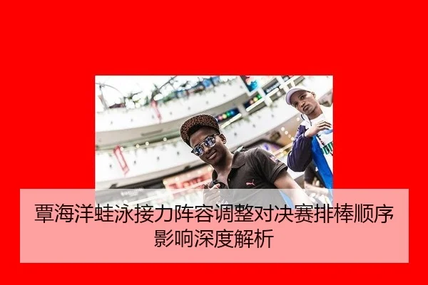 覃海洋蛙泳接力阵容调整对决赛排棒顺序影响深度解析
